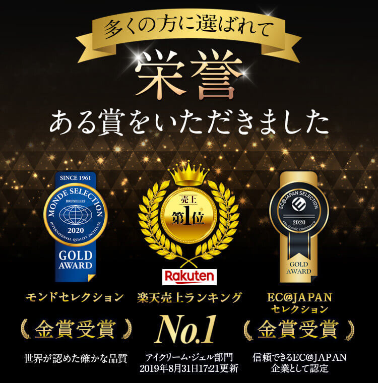 多くの方に選ばれて栄誉ある賞をいただきました。大好評御礼！楽天売り上げランキングNo.1獲得！売上第1位　※アイクリーム・ジェル部門　2019年8月30日17:21更新 モンドセレクション 2020最高金賞 世界が認めた確かな品質　EJ@JAPANセレクション2019金賞受賞　信頼できるEC@JAPAN企業として認定